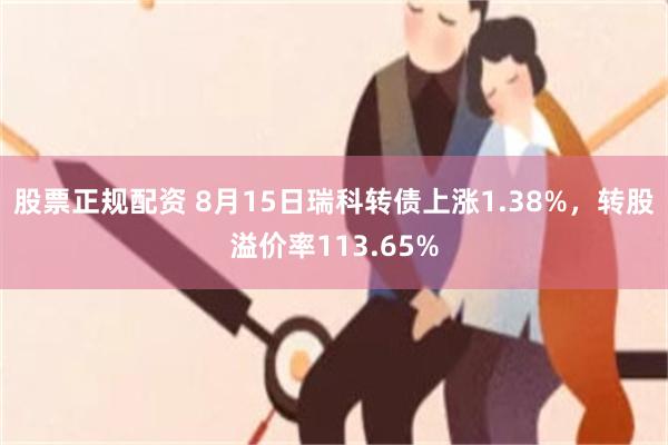 股票正规配资 8月15日瑞科转债上涨1.38%，转股溢价率113.65%