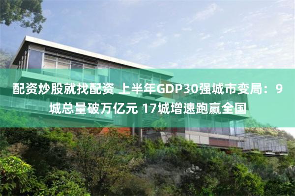 配资炒股就找配资 上半年GDP30强城市变局：9城总量破万亿元 17城增速跑赢全国
