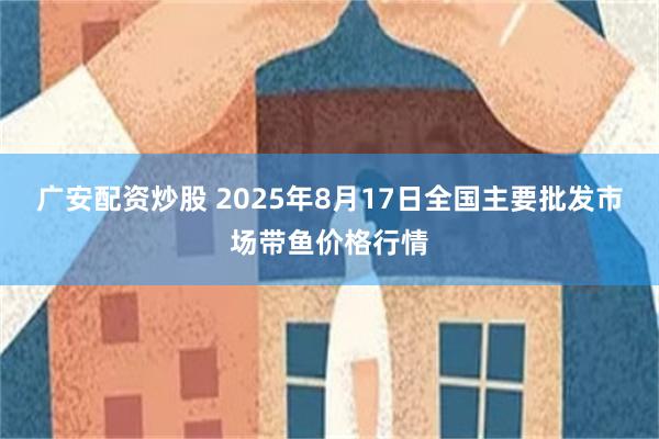 广安配资炒股 2025年8月17日全国主要批发市场带鱼价格行情