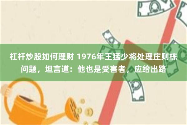 杠杆炒股如何理财 1976年王猛少将处理庄则栋问题，坦言道：他也是受害者，应给出路